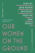 Our Women On The Ground: Essays By Arab Women Reporting From The Arab World